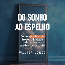 Do Sonho ao Espelho - Como a publicidade trocou a fantasia pela realidade e perdeu o encanto