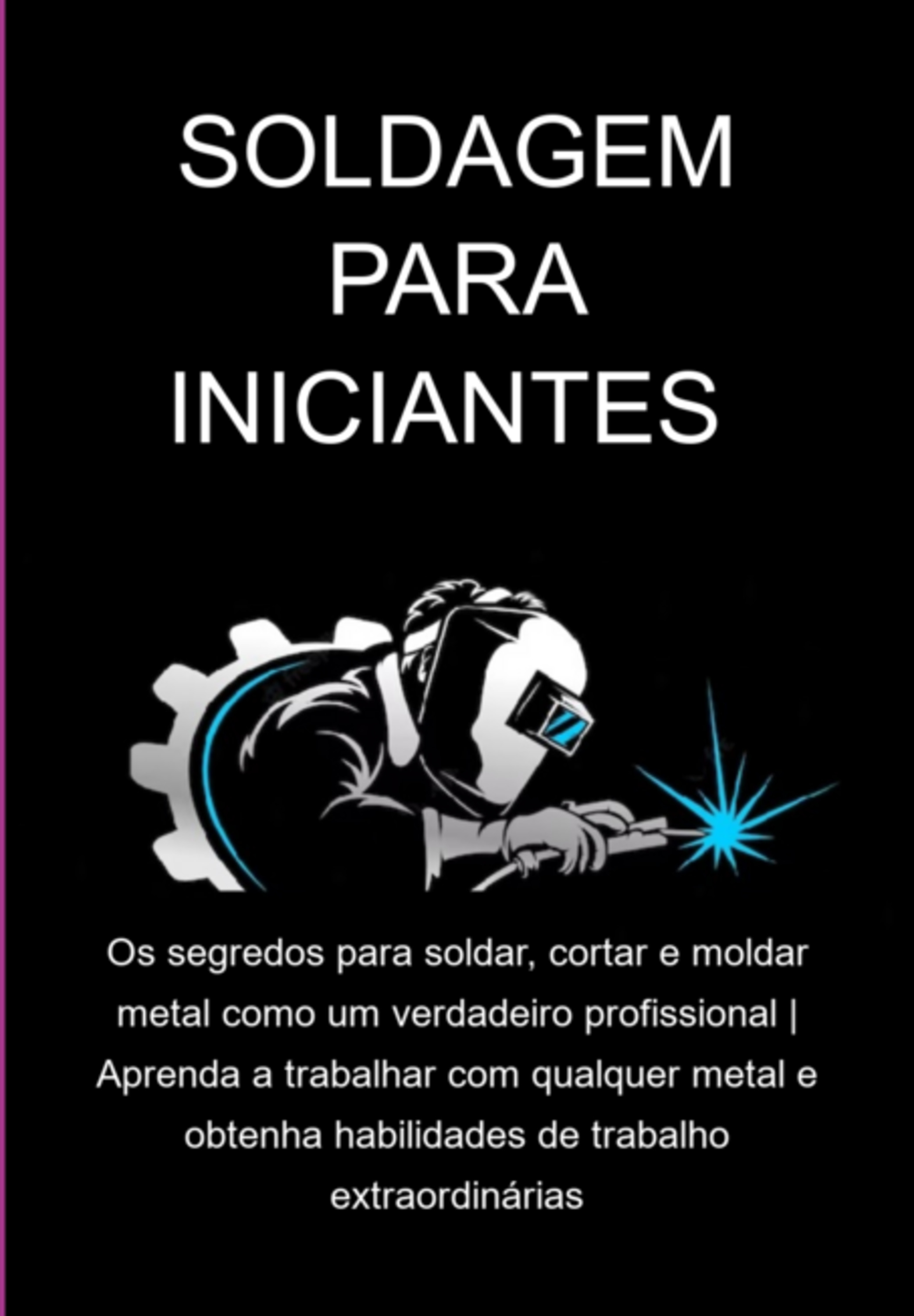 Soldagem Para Iniciantes Os Segredos Para Soldar, Cortar E Moldar Metal Como Um Verdadeiro Profissional | Aprenda A Trabalhar Com Qualquer Metal E Obtenha Habilidades De Trabalho Extraordinárias