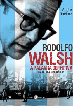 Rodolfo Walsh, a Palavra Definitiva - Escritura e militância
